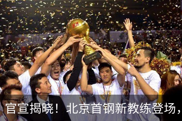 官宣揭晓！北京首钢新教练登场，前中国男篮主帅带队，冲击总冠军