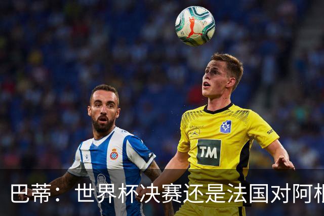 巴蒂：世界杯决赛还是法国对阿根廷 我会回佛罗伦萨参加百年庆典